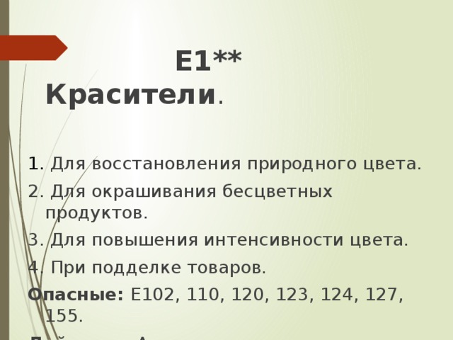 Е1** Красители . 1. Для восстановления природного цвета. 2. Для окрашивания бесцветных продуктов. 3. Для повышения интенсивности цвета. 4. При подделке товаров. Опасные: Е102, 110, 120, 123, 124, 127, 155. Действие: Аллергенное, мутагенное, канцерогенное.