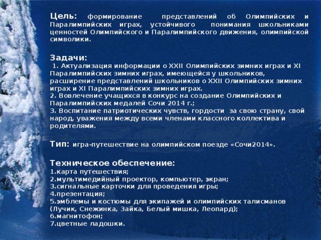 Цель: формирование представлений об Олимпийских и Паралимпийских играх, устойчивого понимания школьниками ценностей Олимпийского и Паралимпийского движения, олимпийской символики.  Задачи:  1. Актуализация информации о XXII Олимпийских зимних играх и XI Паралимпийских зимних играх, имеющейся у школьников, расширение представлений школьников о XXII Олимпийских зимних играх и XI Паралимпийских зимних играх. 2. Вовлечение учащихся в конкурс на создание Олимпийских и Паралимпийских медалей Сочи 2014 г.; 3. Воспитание патриотических чувств, гордости за свою страну, свой народ, уважения между всеми членами классного коллектива и родителями.  Тип: игра-путешествие на олимпийском поезде «Сочи2014».  Техническое обеспечение: 1.карта путешествия; 2.мультимедийный проектор, компьютер, экран; 3.сигнальные карточки для проведения игры; 4.презентация; 5.эмблемы и костюмы для экипажей и олимпийских талисманов (Лучик, Снежинка, Зайка, Белый мишка, Леопард); 6.магнитофон; 7.цветные ладошки.