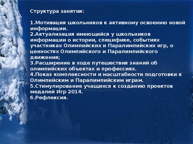 Структура занятия:  1.Мотивация школьников к активному освоению новой информации. 2.Актуализация имеющейся у школьников информации о истории, специфике, событиях участниках Олимпийских и Паралимпийских игр, о ценностях Олимпийского и Паралимпийского движения; 3.Расширение в ходе путешествия знаний об олимпийских объектах и профессиях. 4.Показ комплексности и масштабности подготовки к Олимпийским и Паралимпийским играм. 5.Стимулирование учащихся к созданию проектов медалей Игр 2014. 6.Рефлексия.