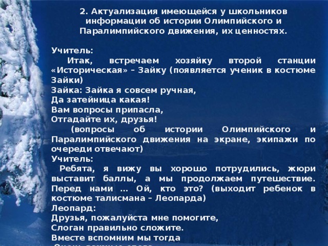 2. Актуализация имеющейся у школьников информации об истории Олимпийского и Паралимпийского движения, их ценностях.  Учитель:  Итак, встречаем хозяйку второй станции «Историческая» – Зайку (появляется ученик в костюме Зайки) Зайка: Зайка я совсем ручная, Да затейница какая! Вам вопросы припасла, Отгадайте их, друзья!  (вопросы об истории Олимпийского и Паралимпийского движения на экране, экипажи по очереди отвечают) Учитель:  Ребята, я вижу вы хорошо потрудились, жюри выставит баллы, а мы продолжаем путешествие. Перед нами … Ой, кто это? (выходит ребенок в костюме талисмана – Леопарда) Леопард: Друзья, пожалуйста мне помогите, Слоган правильно сложите. Вместе вспомним мы тогда  Очень важные слова.  (каждый экипаж получает конверт со словами, собирает слоганы ценностей Олимпийского и Паралимпийского движения).