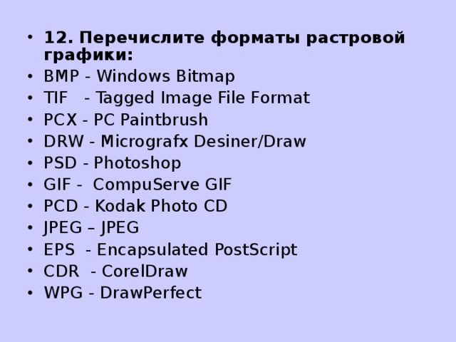 12. Перечислите форматы растровой графики : BMP - Windows Bitmap TIF - Tagged Image File Format PCX - PC Paintbrush DRW - Micrografx Desiner/Draw PSD - Photoshop GIF - CompuServe GIF PCD - Kodak Photo CD JPEG – JPEG EPS - Encapsulated PostScript CDR - CorelDraw WPG - DrawPerfect