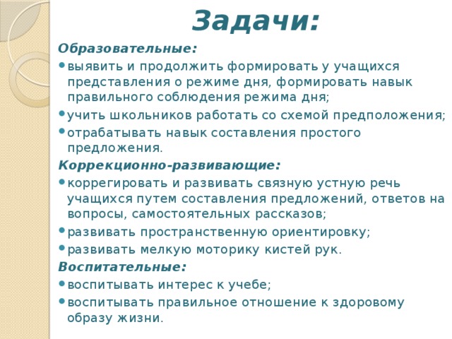 Задачи:   Образовательные: выявить и продолжить формировать у учащихся представления о режиме дня, формировать навык правильного соблюдения режима дня; учить школьников работать со схемой предположения; отрабатывать навык составления простого предложения. Коррекционно-развивающие: коррегировать и развивать связную устную речь учащихся путем составления предложений, ответов на вопросы, самостоятельных рассказов; развивать пространственную ориентировку; развивать мелкую моторику кистей рук. Воспитательные: