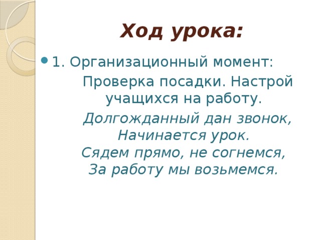 Ход урока: 1. Организационный момент:  Проверка посадки. Настрой учащихся на работу.  Долгожданный дан звонок,  Начинается урок.  Сядем прямо, не согнемся,  За работу мы возьмемся.