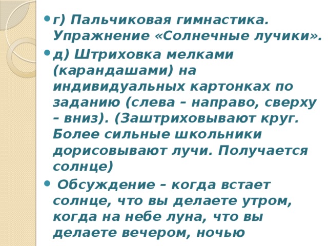 г) Пальчиковая гимнастика. Упражнение «Солнечные лучики». д) Штриховка мелками (карандашами) на индивидуальных картонках по заданию (слева – направо, сверху – вниз). (Заштриховывают круг. Более сильные школьники дорисовывают лучи. Получается солнце)  Обсуждение – когда встает солнце, что вы делаете утром, когда на небе луна, что вы делаете вечером, ночью