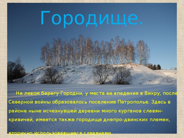 Городище.  На левом берегу Городни, у места ее впадения в Вихру, после Северной войны образовалось поселение Петрополье. Здесь в районе ныне исчезнувшей деревни много курганов славян-кривичей, имеется также городище днепро-двинских племен, вторично использовавшееся славянами.