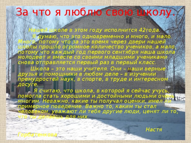 За что я люблю свою школу.   Нашей школе в этом году исполнится 42года.  Я думаю, что это одновременно и много, и мало. Много, потому что за это время через двери нашей школы прошло огромное количество учеников, а мало, потому что каждый год первого сентября наша школа молодеет и вместе со своими младшими учениками снова отправляется первый раз в первый класс.  Школа – это наши учителя. Они – наши верные друзья и помощники в любом деле – в изучении премудростей наук, в спорте, в труде и интересном досуге.  Я считаю, что школа, в которой я сейчас учусь, помогла стать хорошими и достойными людьми очень многим. Неважно, какие ты получал оценки, имел ли примерное поведение. Важно то, каким ты стал человеком, уважают ли тебя другие люди, ценят ли то, что ты делаешь для них.    Настя Горбатенкова