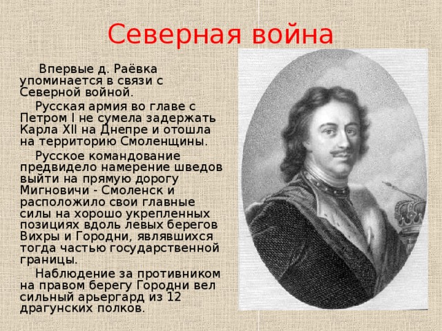 Северная война  Впервые д. Раёвка упоминается в связи с Северной войной.  Русская армия во главе с Петром I не сумела задержать Карла XII на Днепре и отошла на территорию Смоленщины.  Русское командование предвидело намерение шведов выйти на прямую дорогу Мигновичи - Смоленск и расположило свои главные силы на хорошо укрепленных позициях вдоль левых берегов Вихры и Городни, являвшихся тогда частью государственной границы.  Наблюдение за противником на правом берегу Городни вел сильный арьергард из 12 драгунских полков.