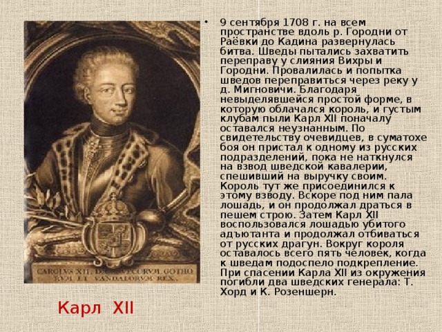 9 сентября 1708 г. на всем пространстве вдоль р. Городни от Раёвки до Кадина развернулась битва. Шведы пытались захватить переправу у слияния Вихры и Городни. Провалилась и попытка шведов переправиться через реку у д. Мигновичи. Благодаря невыделявшейся простой форме, в которую облачался король, и густым клубам пыли Карл XII поначалу оставался неузнанным. По свидетельству очевидцев, в суматохе боя он пристал к одному из русских подразделений, пока не наткнулся на взвод шведской кавалерии, спешивший на выручку своим. Король тут же присоединился к этому взводу. Вскоре под ним пала лошадь, и он продолжал драться в пешем строю. Затем Карл XII воспользовался лошадью убитого адъютанта и продолжал отбиваться от русских драгун. Вокруг короля оставалось всего пять человек, когда к шведам подоспело подкрепление. При спасении Карла XII из окружения погибли два шведских генерала: Т. Хорд и К. Розеншерн.