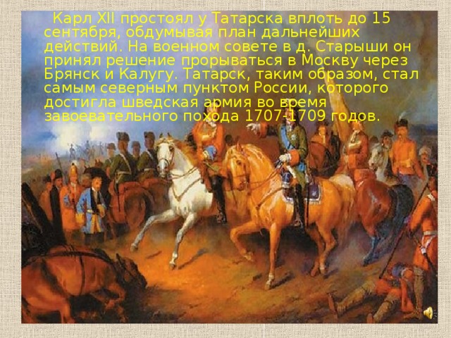 Карл XII простоял у Татарска вплоть до 15 сентября, обдумывая план дальнейших действий. На военном совете в д. Старыши он принял решение прорываться в Москву через Брянск и Калугу. Татарск, таким образом, стал самым северным пунктом России, которого достигла шведская армия во время завоевательного похода 1707-1709 годов.