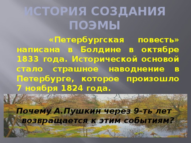 ИСТОРИЯ СОЗДАНИЯ ПОЭМЫ  «Петербургская повесть» написана в Болдине в октябре 1833 года. Исторической основой стало страшное наводнение в Петербурге, которое произошло 7 ноября 1824 года.  Почему А.Пушкин через 9-ть лет возвращается к этим событиям?