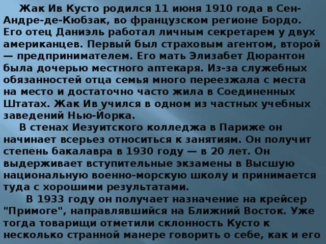 Жак Ив Кусто родился 11 июня 1910 года в Сен-Андре-де-Кюбзак, во французском регионе Бордо. Его отец Даниэль работал личным секретарем у двух американцев. Первый был страховым агентом, второй — предпринимателем. Его мать Элизабет Дюрантон была дочерью местного аптекаря. Из-за служебных обязанностей отца семья много переезжала с места на место и достаточно часто жила в Соединенных Штатах. Жак Ив учился в одном из частных учебных заведений Нью-Йорка. В стенах Иезуитского колледжа в Париже он начинает всерьез относиться к занятиям. Он получит степень бакалавра в 1930 году — в 20 лет. Он выдерживает вступительные экзамены в Высшую национальную военно-морскую школу и принимается туда с хорошими результатами.  В 1933 году он получает назначение на крейсер 