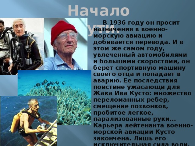 Начало пути. В 1936 году он просит назначения в военно-морскую авиацию и добивается перевода. И в этом же самом году, увлеченный автомобилями и большими скоростями, он берет спортивную машину своего отца и попадает в аварию. Ее последствия поистине ужасающи для Жака Ива Кусто: множество переломанных ребер, смещение позвонков, пробитое легкое, парализованные руки... Карьера лейтенанта военно-морской авиации Кусто закончена. Лишь его исключительная сила воли, характер борца позволили ему менее чем через год выйти из больницы. Слабым, но стоящим на своих ногах и с обеими действующими руками.