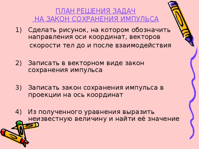 ПЛАН  РЕШЕНИЯ ЗАДАЧ  НА ЗАКОН СОХРАНЕНИЯ ИМПУЛЬСА  Сделать рисунок, на котором обозначить направления оси координат, векторов  скорости тел до и после взаимодействия 2) Записать в векторном виде закон сохранения импульса 3) Записать закон сохранения импульса в проекции на ось координат 4) Из полученного уравнения выразить неизвестную величину и найти её значение