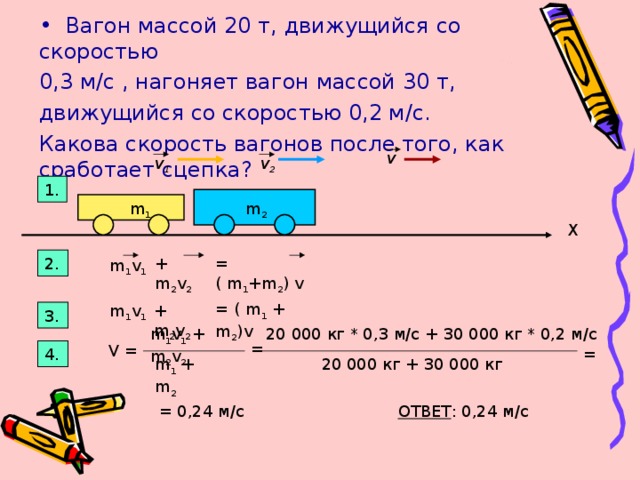 Вагон массой 20 т, движущийся со скоростью 0,3 м/с , нагоняет вагон массой 30 т, движущийся со скоростью 0,2 м/с. Какова скорость вагонов после того, как сработает сцепка? v v 2 v 1 1. m 2 m 1 X 2. + m 2 v 2 = ( m 1 +m 2 ) v m 1 v 1 = ( m 1 + m 2 )v m 1 v 1 + m 2 v 2 3. m 1 v 1 + m 2 v 2  20 000 кг * 0 , 3 м/с + 30 000 кг * 0,2 м/с  = V = 4. = m 1 + m 2 20 000 кг + 30 000 кг = 0,24 м/с ОТВЕТ