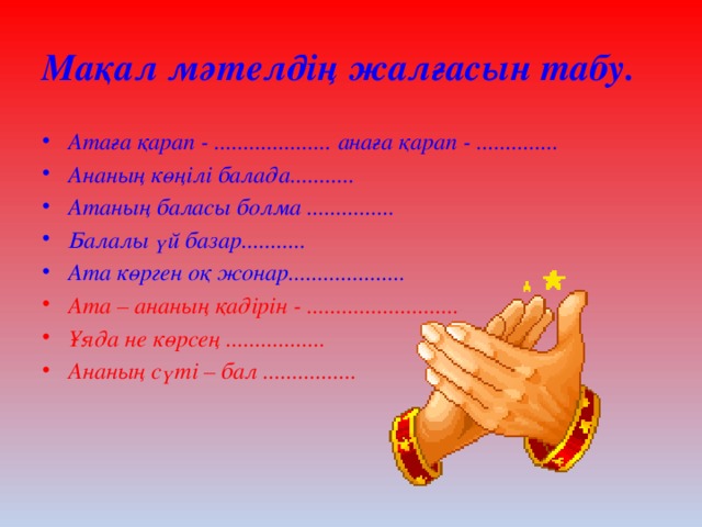 Мақал мәтелдің жалғасын табу. Атаға қарап - .................... анаға қарап - .............. Ананың көңілі балада........... Атаның баласы болма ............... Балалы үй базар........... Ата көрген оқ жонар.................... Ата – ананың қадірін - .......................... Ұяда не көрсең ................. Ананың сүті – бал ................