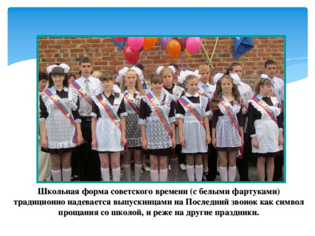 Школьная форма советского времени (с белыми фартуками) традиционно надевается выпускницами на Последний звонок как символ прощания со школой, и реже на другие праздники.