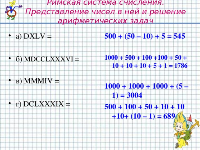 Римская система счисления. Представление чисел в ней и решение арифметических задач а) DXLV =  б) MDCCLXXXVI =  в) MMMIV =  г) DCLXXXIX = 500 + (50 – 10) + 5 = 545  1000 + 500 + 100 +100 + 50 + 10 + 10 + 10 + 5 + 1 = 1786  1000 + 1000 + 1000 + (5 – 1) = 3004 500 + 100 + 50 + 10 + 10 +10+ (10 – 1) = 689