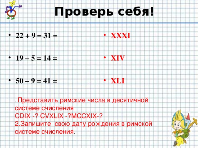 Проверь себя! 22 + 9 = 31 =  19 – 5 = 14 =  50 – 9 = 41 = XXXI  XIV  XLI . Представить римские числа в десятичной системе счисления CDIX -? CVXLIX -?MCCXIX-? 2.Запишите свою дату рождения в римской системе счисления .