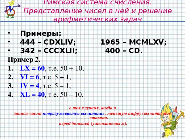 Римская система счисления. Представление чисел в ней и решение арифметических задач Примеры: 444 – CDXLIV ;   1965 – MCMLXV ; 342 – CCCXLII ;   400 – CD. Пример 2. LX = 60 , т.е. 50 + 10, VI = 6 , т.е. 5 + 1, IV = 4 , т.е. 5 – 1, XL = 40 , т е. 50 – 10.  в тех случаях, когда в записи числа подразумевается вычитание , меньшую цифру (вычитаемое) ставить перед большей (уменьшаемым).