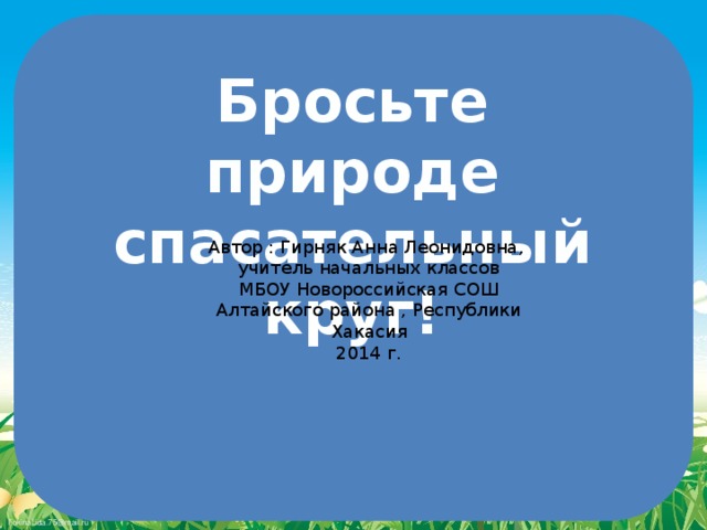 Бросьте природе спасательный круг! Автор : Гирняк Анна Леонидовна, учитель начальных классов МБОУ Новороссийская СОШ Алтайского района , Республики Хакасия 2014 г.