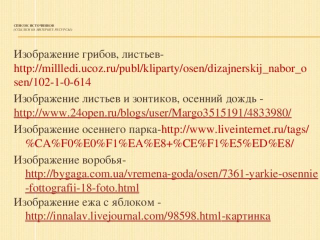 Список источников  ( Ссылки на интернет-ресурсы):   Изображение грибов, листьев- http://millledi.ucoz.ru/publ/kliparty/osen/dizajnerskij_nabor_osen/102-1-0-614 Изображение листьев и зонтиков, осенний дождь - http://www.24open.ru/blogs/user/Margo3515191/4833980/ Изображение осеннего парка- http://www.liveinternet.ru/tags/%CA%F0%E0%F1%EA%E8+%CE%F1%E5%ED%E8/ Изображение воробья- http://bygaga.com.ua/vremena-goda/osen/7361-yarkie-osennie-fottografii-18-foto.html Изображение ежа с яблоком - http://innalav.livejournal.com/98598.html -картинка