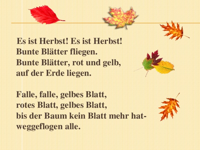Es ist Herbst! Es ist Herbst!  Bunte Blätter fliegen.  Bunte Blätter, rot und gelb,  auf der Erde liegen.     Falle, falle, gelbes Blatt,  rotes Blatt, gelbes Blatt,  bis der Baum kein Blatt mehr hat-  weggeflogen alle.