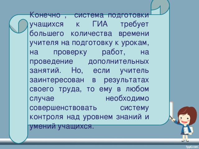 Конечно , система подготовки учащихся к ГИА требует большего количества времени учителя на подготовку к урокам, на проверку работ, на проведение дополнительных занятий. Но, если учитель заинтересован в результатах своего труда, то ему в любом случае необходимо совершенствовать систему контроля над уровнем знаний и умений учащихся.