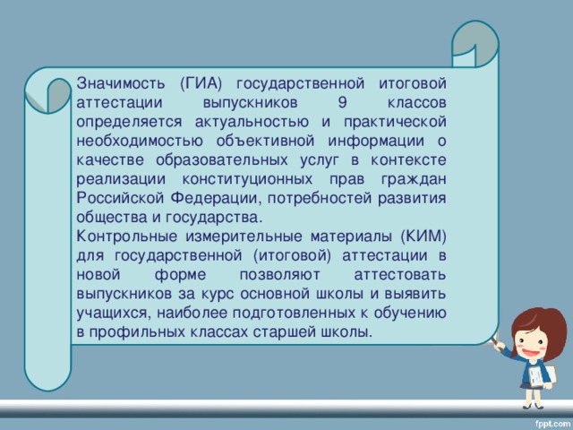 Значимость (ГИА) государственной итоговой аттестации выпускников 9 классов определяется актуальностью и практической необходимостью объективной информации о качестве образовательных услуг в контексте реализации конституционных прав граждан Российской Федерации, потребностей развития общества и государства. Контрольные измерительные материалы (КИМ) для государственной (итоговой) аттестации в новой форме позволяют аттестовать выпускников за курс основной школы и выявить учащихся, наиболее подготовленных к обучению в профильных классах старшей школы.