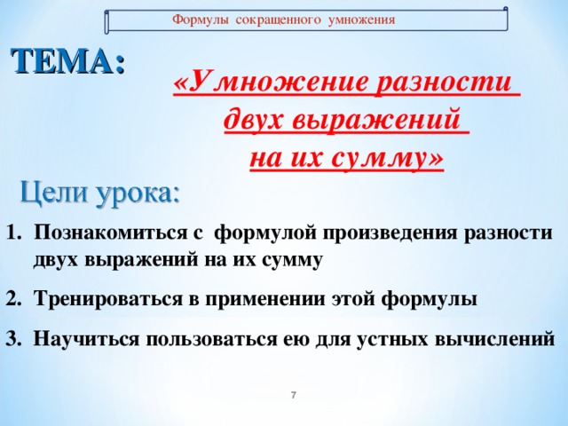 Формулы сокращенного умножения ТЕМА: «Умножение разности двух выражений на их сумму» Познакомиться с формулой произведения разности Познакомиться с формулой произведения разности  двух выражений на их сумму 2. Тренироваться в применении этой формулы 3. Научиться пользоваться ею для устных вычислений   двух выражений на их сумму 2. Тренироваться в применении этой формулы 3. Научиться пользоваться ею для устных вычислений   7