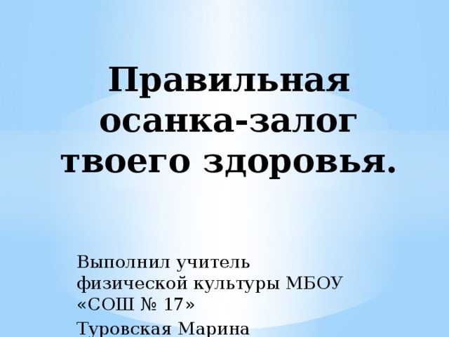 Правильная осанка-залог твоего здоровья. Выполнил учитель физической культуры МБОУ «СОШ № 17» Туровская Марина Анатольевна