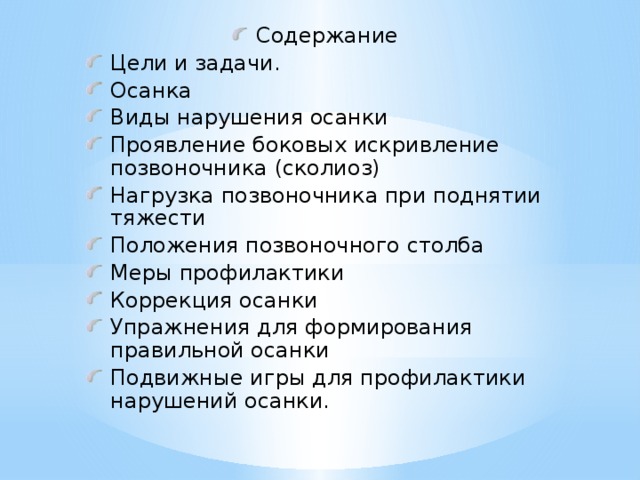 Содержание Цели и задачи. Осанка Виды нарушения осанки Проявление боковых искривление позвоночника (сколиоз) Нагрузка позвоночника при поднятии тяжести Положения позвоночного столба Меры профилактики Коррекция осанки Упражнения для формирования правильной осанки Подвижные игры для профилактики нарушений осанки.