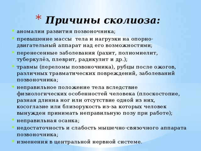 Причины сколиоза: аномалии развития позвоночника; превышение массы тела и нагрузки на опорно-двигательный аппарат над его возможностями; перенесенные заболевания (рахит, полиомиелит, туберкулёз, плеврит, радикулит и др.); травмы (переломы позвоночника), рубцы после ожогов, различных травматических повреждений, заболеваний позвоночника; неправильное положение тела вследствие физиологических особенностей человека (плоскостопие, разная длинна ног или отсутствие одной из них, косоглазие или близорукость из-за которых человек вынужден принимать неправильную позу при работе); неправильная осанка; недостаточность и слабость мышечно-связочного аппарата позвоночника; изменения в центральной нервной системе.