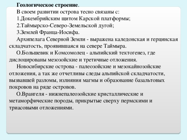 Геологическое   строение . В своем развитии острова тесно связаны с: Докембрийским щитом Карской плат­формы; Таймырско-Северо-Земельской дугой; Землей Франца-Иосифа.  Архипелага Северной Земли - выражена каледонская и герцинская складчатость, проявившаяся на севере Таймыра.  О.Большевик и Комсомолец - альпийский тектогенез, где дислоцированы мезозойские и третичные отложения. Новосибирские острова - палеозойские и мезокайнозойские отложения, а так же отчетливы следы альпийской складчатости, вызвавшей разломы, излияния магмы и образование базальтовых покровов на ряде островов.  О.Врангеля - нижнепалеозойские кристаллические и метаморфические породы, прикрытые сверху пермскими и триасовыми отложениями.