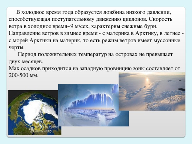 В холодное время года образуется ложбина низкого давления, способствующая поступательному движению циклонов. Скорость ветра в холодное время ~ 9 м/сек, характерны снежные бури. Направление ветров в зимнее время - с материка в Арктику, в летнее - с морей Арктики на материк, то есть режим ветров имеет муссонные черты.  Период положительных температур на островах не превышает двух месяцев.  М ax осадков приходится на западную провинцию зоны  составляет от 200-500 мм.