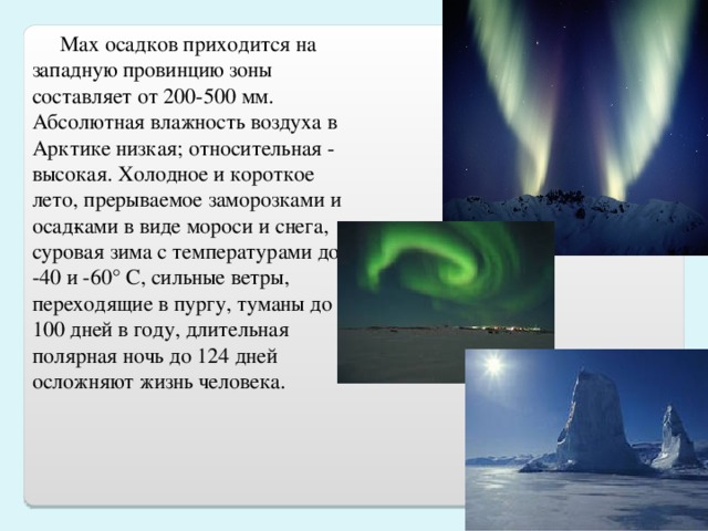 М ax осадков приходится на западную провинцию зоны  составляет от 200-500 мм.  Абсолютная влажность воздуха в Арктике низкая; относительная - высокая. Холодное и короткое лето, прерываемое заморозками и осад­ками в виде мороси и снега, суровая зима с температурами до -40 и -60° С, сильные ветры, переходящие в пургу, туманы до 100 дней в году, длительная полярная ночь до 124 дней осложняют жизнь человека.