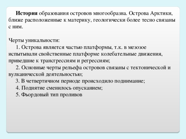 История  образования островов многообразна. Острова Арктики, ближе расположенные к материку, геологически более тесно связаны с ним.  Черты уникальности: 1. Острова является частью платформы, т.к. в мезозое испытывали свойственные платформе колебательные движения, приведшие к трансгрессиям и регрессиям; 2. Основные черты рельефа островов связаны с тектонической и вулканической деятельностью;  3. В четвертичном периоде происходило поднимание; 4. Поднятие сменилось опусканием; 5. Фьордовый тип проливов