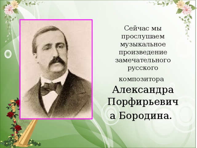 Сейчас мы прослушаем музыкальное произведение замечательного русского композитора   Александра Порфирьевича Бородина.