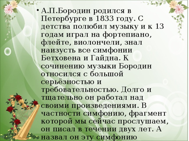 А.П.Бородин родился в Петербурге в 1833 году. С детства полюбил музыку и к 13 годам играл на фортепиано, флейте, виолончели, знал наизусть все симфонии Бетховена и Гайдна. К сочинению музыки Бородин относился с большой серьёзностью и требовательностью. Долго и тщательно он работал над своими произведениями. В частности симфонию, фрагмент которой мы сейчас прослушаем, он писал в течении двух лет. А назвал он эту симфонию «Богатырская».