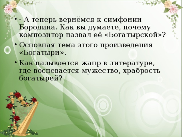 - А теперь вернёмся к симфонии Бородина. Как вы думаете, почему композитор назвал её «Богатырской»? Основная тема этого произведения «Богатыри». Как называется жанр в литературе, где воспевается мужество, храбрость богатырей?