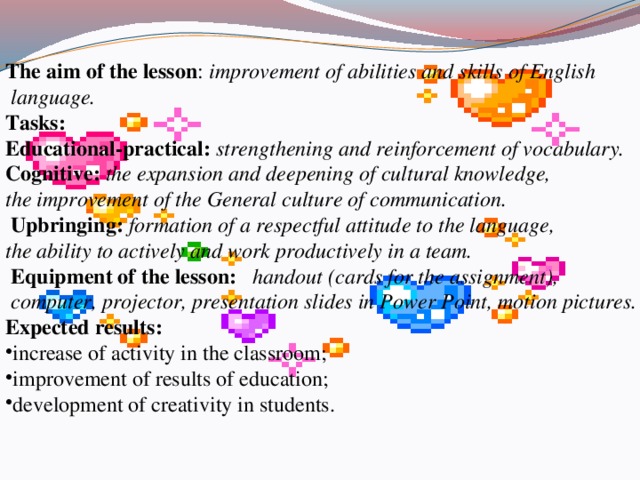 The aim of the lesson : improvement of abilities and skills of English  language. Tasks: Educational-practical:  strengthening and reinforcement of vocabulary. Cognitive:  the expansion and deepening of cultural knowledge, the improvement of the General culture of communication.  Upbringing:  formation of a respectful attitude to the language, the ability to actively and work productively in a team.   Equipment of the lesson:  handout (cards for the assignment),  computer, projector, presentation slides in Power Point, motion pictures. Expected results: