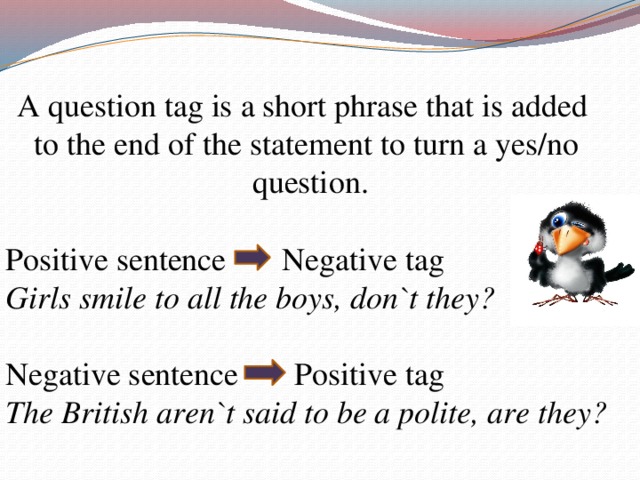 A question tag is a short phrase that is added to the end of the statement to turn a yes/no  question. Positive sentence Negative tag Girls smile to all the boys, don`t they? Negative sentence Positive tag The British aren`t said to be a polite, are they?