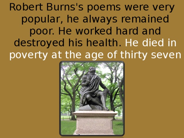 Robert Burns's poems were very popular, he always remained poor. He worked hard and destroyed his health. He died in poverty at the age of thirty seven in 1796.