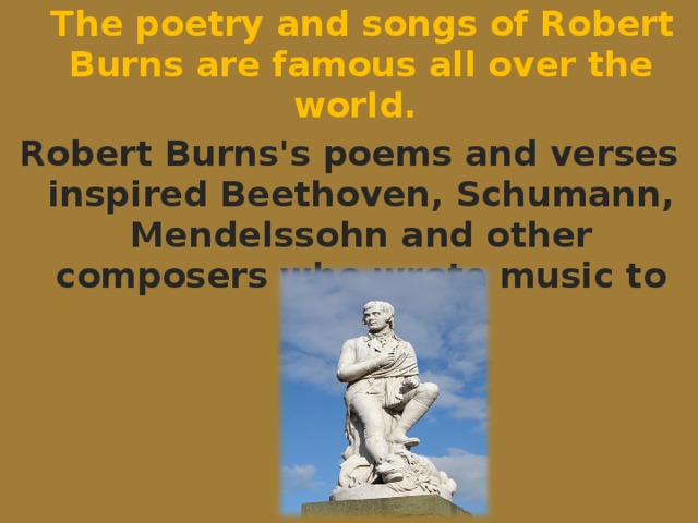 The poetry and songs of Robert Burns are famous all over the world. Robert Burns's poems and verses inspired Beethoven, Schumann, Mendelssohn and other composers who wrote music to them.