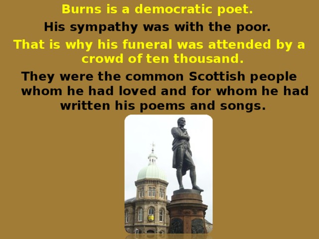 Burns is a democratic poet. His sympathy was with the poor. That is why his funeral was attended by a crowd of ten thousand. They were the common Scottish people whom he had loved and for whom he had written his poems and songs.