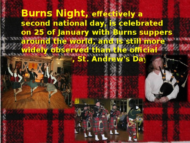 Burns Night, effectively a second national day, is celebrated on 25 of January with Burns suppers around the world, and is still more widely observed than the official national day, St. Andrew's Day.