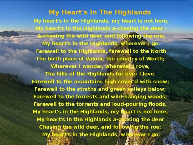 My Heart's In The Highlands   My heart's in the Highlands, my heart is not here, My heart's in the Highlands a-chasing the deer - A-chasing the wild deer, and following the roe; My heart's in the Highlands, wherever I go. Farewell to the Highlands, farewell to the North The birth place of Valour, the country of Worth; Wherever I wander, wherever I rove, The hills of the Highlands for ever I love. Farewell to the mountains high cover'd with snow; Farewell to the straths and green valleys below; Farewell to the forrests and wild-hanging woods; Farewell to the torrents and loud-pouring floods. My heart's in the Highlands, my heart is not here, My heart's in the Highlands a-chasing the deer Chasing the wild deer, and following the roe; My heart's in the Highlands, wherever I go.