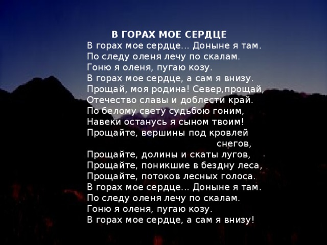 В ГОРАХ МОЕ СЕРДЦЕ  В горах мое сердце... Доныне я там.  По следу оленя лечу по скалам.  Гоню я оленя, пугаю козу.  В горах мое сердце, а сам я внизу.  Прощай, моя родина! Север,прощай,  Отечество славы и доблести край.  По белому свету судьбою гоним,  Навеки останусь я сыном твоим!  Прощайте, вершины под кровлей  снегов,  Прощайте, долины и скаты лугов,  Прощайте, поникшие в бездну леса,  Прощайте, потоков лесных голоса.  В горах мое сердце... Доныне я там.  По следу оленя лечу по скалам.  Гоню я оленя, пугаю козу.  В горах мое сердце, а сам я внизу!