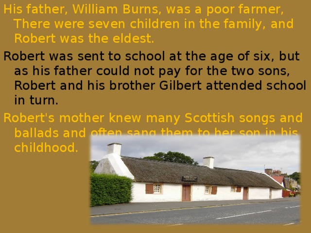 His father, William Burns, was a poor farmer, There were seven children in the family, and Robert was the eldest. Robert was sent to school at the age of six, but as his father could not pay for the two sons, Robert and his brother Gilbert attended school in turn. Robert's mother knew many Scottish songs and ballads and often sang them to her son in his childhood.