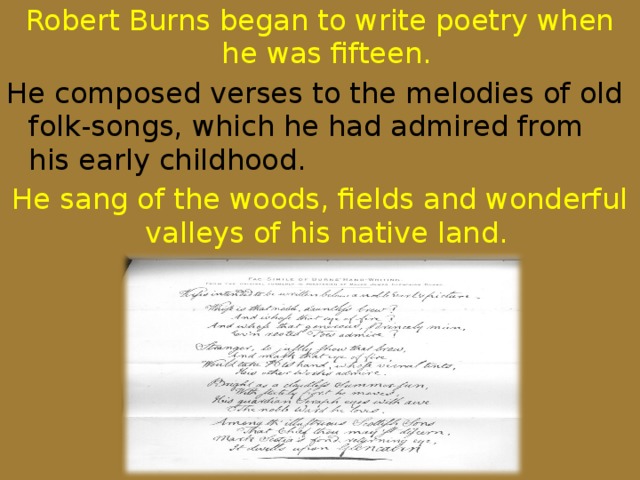 Robert Burns began to write poetry when he was fifteen. He composed verses to the melodies of old folk-songs, which he had admired from his early childhood. He sang of the woods, fields and wonderful valleys of his native land.