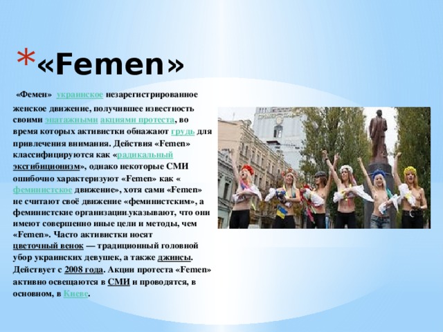 «Femen»    «Фемен»  украинское  незарегистрированное  женское движение, получившее известность своими эпатажными   акциями протеста , во время которых активистки обнажают  грудь  для привлечения внимания. Действия «Femen» классифицируются как « радикальный   эксгибиционизм », однако некоторые СМИ ошибочно характеризуют «Femen» как « феминистское  движение», хотя сами «Femen» не считают своё движение «феминистским», а феминистские организации  указывают, что они имеют совершенно иные цели и методы, чем «Femen». Часто активистки носят  цветочный венок  — традиционный головной убор украинских девушек, а также  джинсы . Действует с 2008 года . Акции протеста «Femen» активно освещаются в  СМИ  и проводятся, в основном, в  Киеве